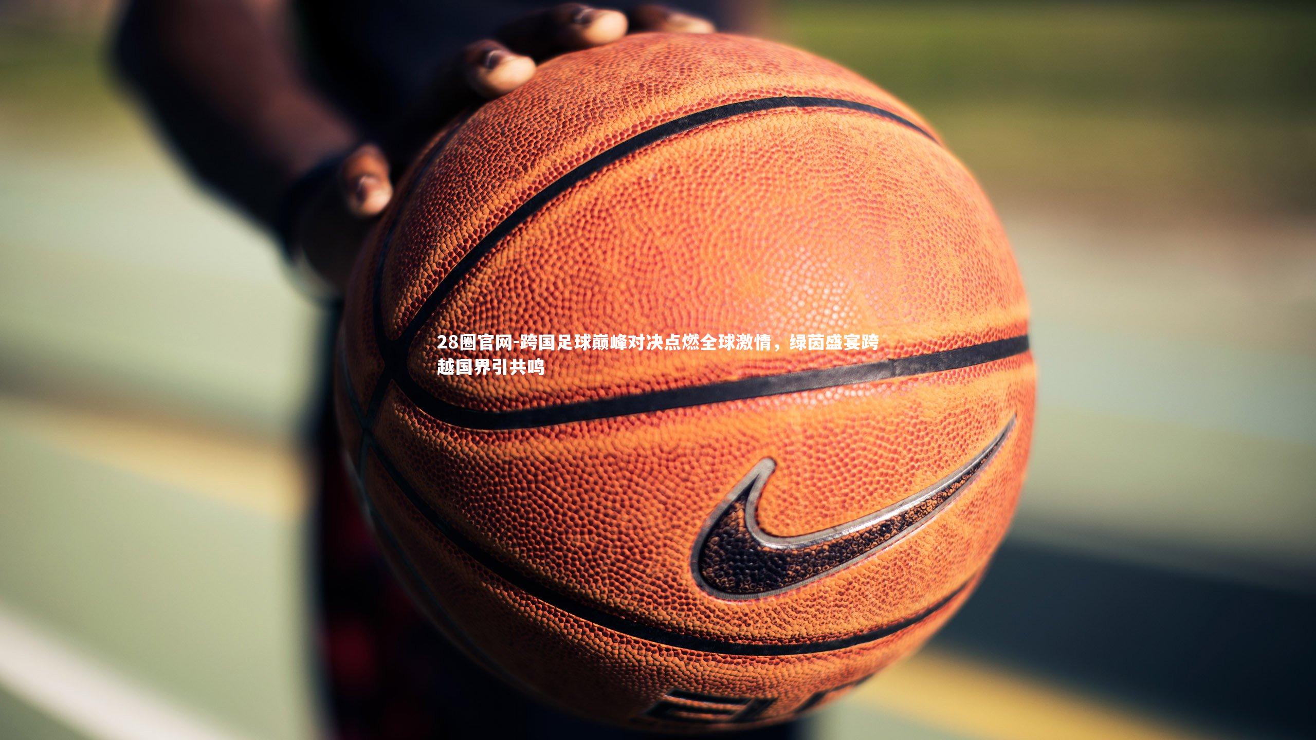 28圈官网-跨国足球巅峰对决点燃全球激情，绿茵盛宴跨越国界引共鸣