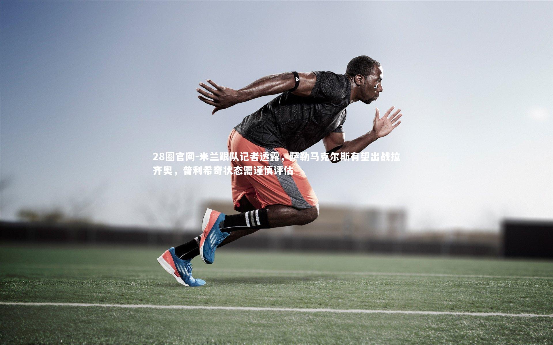 米兰跟队记者透露,萨勒马克尔斯有望出战拉齐奥,普利希奇状态需谨慎评估